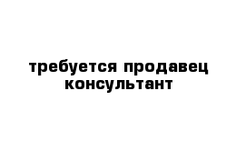 требуется продавец консультант